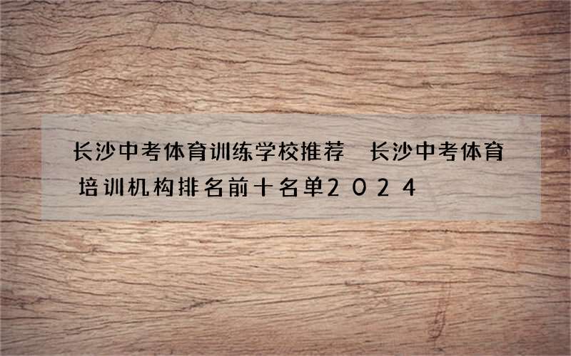 长沙中考体育训练学校推荐 长沙中考体育培训机构排名前十名单2024